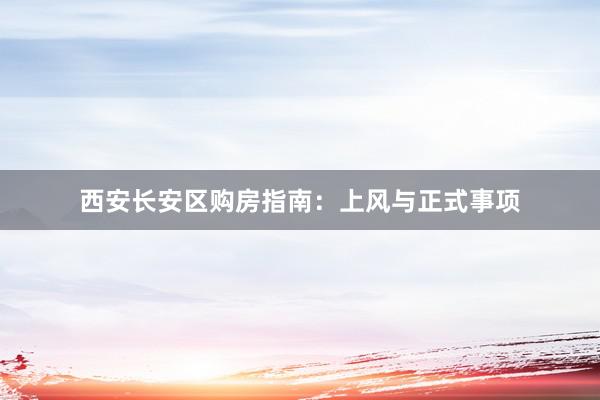 西安长安区购房指南：上风与正式事项