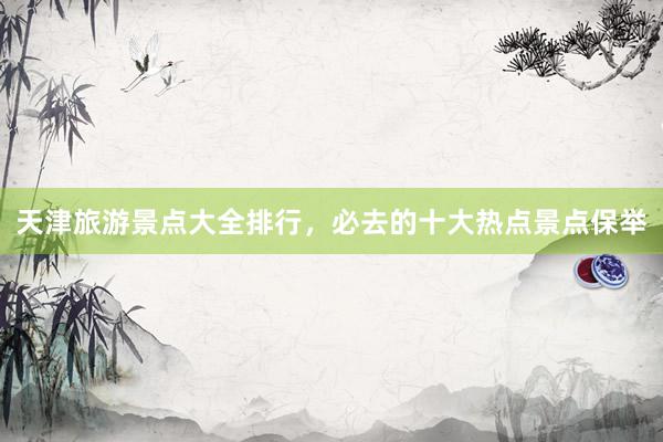 天津旅游景点大全排行，必去的十大热点景点保举