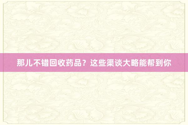那儿不错回收药品？这些渠谈大略能帮到你