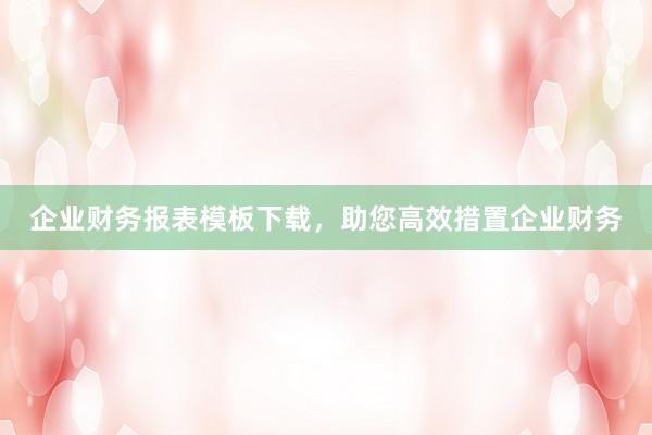 企业财务报表模板下载，助您高效措置企业财务