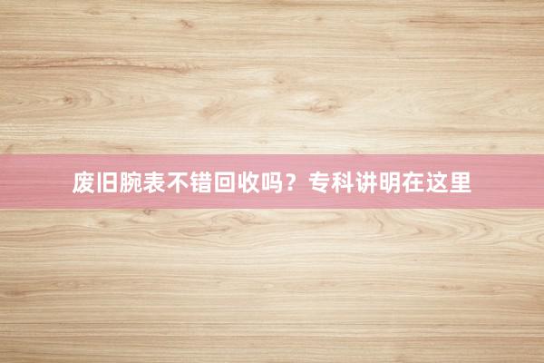 废旧腕表不错回收吗？专科讲明在这里